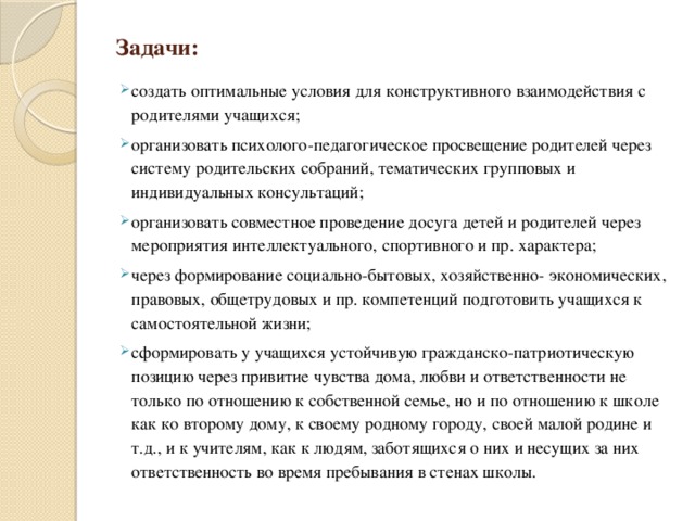 Задачи: создать оптимальные условия для конструктивного взаимодействия с родителями учащихся; организовать психолого-педагогическое просвещение родителей через систему родительских собраний, тематических групповых и индивидуальных консультаций; организовать совместное проведение досуга детей и родителей через мероприятия интеллектуального, спортивного и пр. характера; через формирование социально-бытовых, хозяйственно- экономических, правовых, общетрудовых и пр. компетенций подготовить учащихся к самостоятельной жизни; сформировать у учащихся устойчивую гражданско-патриотическую позицию через привитие чувства дома, любви и ответственности не только по отношению к собственной семье, но и по отношению к школе как ко второму дому, к своему родному городу, своей малой родине и т.д., и к учителям, как к людям, заботящихся о них и несущих за них ответственность во время пребывания в стенах школы. 