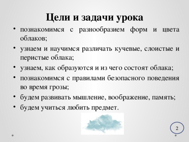 Цели и задачи урока познакомимся с разнообразием форм и цвета облаков; узнаем и научимся различать кучевые, слоистые и перистые облака; узнаем, как образуются и из чего состоят облака; познакомимся с правилами безопасного поведения во время грозы; будем развивать мышление, воображение, память; будем учиться любить предмет. 2 