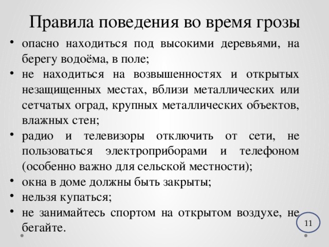 Правила поведения во время грозы опасно находиться под высокими деревьями, на берегу водоёма, в поле; не находиться на возвышенностях и открытых незащищенных местах, вблизи металлических или сетчатых оград, крупных металлических объектов, влажных стен; радио и телевизоры отключить от сети, не пользоваться электроприборами и телефоном (особенно важно для сельской местности); окна в доме должны быть закрыты; нельзя купаться; не занимайтесь спортом на открытом воздухе, не бегайте. 11 