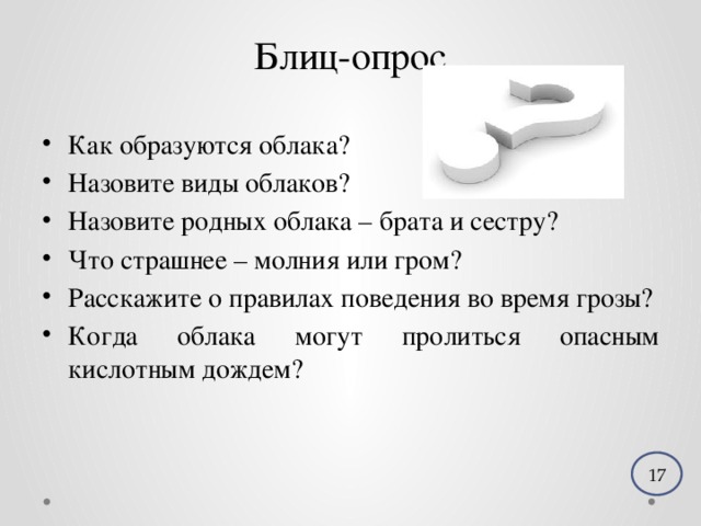 Блиц-опрос Как образуются облака? Назовите виды облаков? Назовите родных облака – брата и сестру? Что страшнее – молния или гром? Расскажите о правилах поведения во время грозы? Когда облака могут пролиться опасным кислотным дождем? 17 