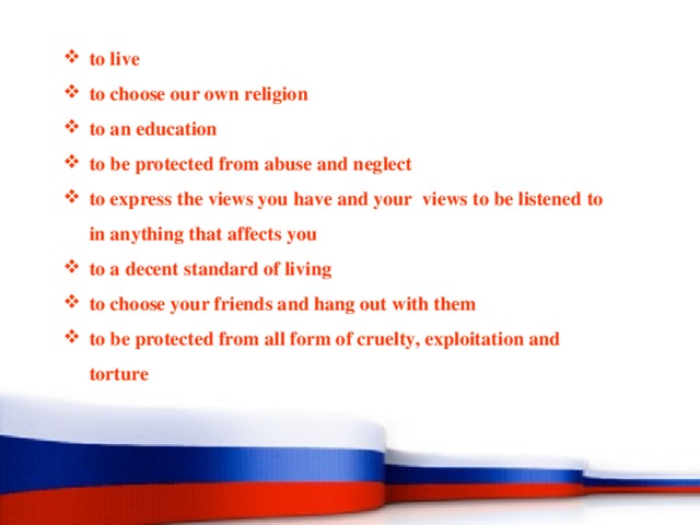 to live to choose our own religion to an education to be protected from abuse and neglect to express the views you have and your views to be listened to in anything that affects you to a decent standard of living to choose your friends and hang out with them to be protected from all form of cruelty, exploitation and torture 