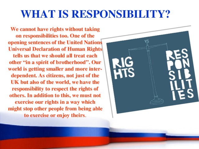 WHAT IS RESPONSIBILITY? We cannot have rights without taking on responsibilities too. One of the opening sentences of the United Nations Universal Declaration of Human Rights tells us that we should all treat each other “in a spirit of brotherhood”. Our world is getting smaller and more inter-dependent. As citizens, not just of the UK but also of the world, we have the responsibility to respect the rights of others. In addition to this, we must not exercise our rights in a way which might stop other people from being able to exercise or enjoy theirs . 