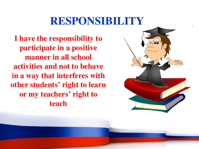 RESPONSIBILITY I have the responsibility to participate in a positive manner in all school activities and not to behave in a way that interferes with other students’ right to learn or my teachers’ right to teach 