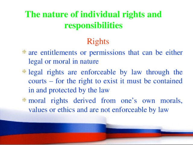 The nature of individual rights and responsibilities Rights are entitlements or permissions that can be either legal or moral in nature legal rights are enforceable by law through the courts – for the right to exist it must be contained in and protected by the law moral rights derived from one’s own morals, values or ethics and are not enforceable by law are entitlements or permissions that can be either legal or moral in nature legal rights are enforceable by law through the courts – for the right to exist it must be contained in and protected by the law moral rights derived from one’s own morals, values or ethics and are not enforceable by law 