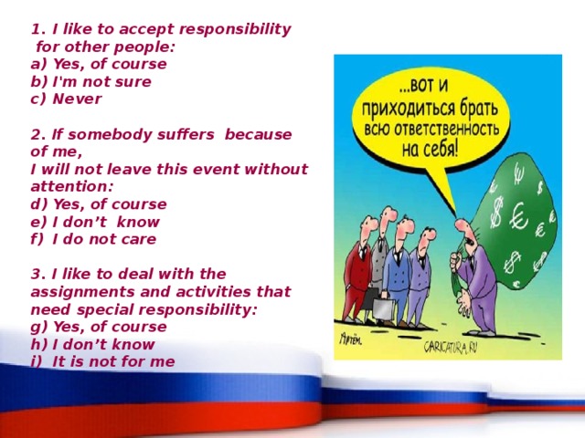 I like to accept responsibility  for other people: Yes, of course I'm not sure Never  2. If somebody suffers because of me, I will not leave this event without attention: Yes, of course I don’t know I do not care  3. I like to deal with the assignments and activities that need special responsibility: Yes, of course I don’t know It is not for me 