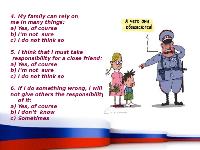 My family can rely on me in many things: Yes, of course I’m not sure I do not think so  I think that I must take  responsibility for a close friend: Yes, of course I’m not sure I do not think so   If I do something wrong, I will not give others the responsibility of it: Yes, of course I don’t know Sometimes 