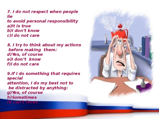 7. I do not respect when people lie to avoid personal responsibility It is true I don’t know I do not care   8. I try to think about my actions  before making them: Yes, of course I don’t know I do not care   9.If I do something that requires special attention, I do my best not to  be distracted by anything: Yes, of course Sometimes I can’t focus 