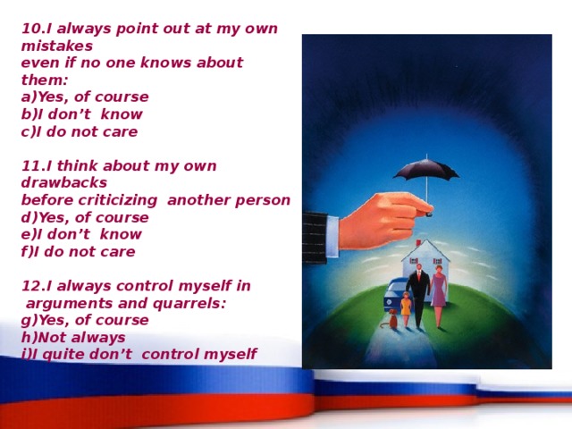 10.I always point out at my own mistakes even if no one knows about them: Yes, of course I don’t know  I do not care   11.I think about my own drawbacks before criticizing another person Yes, of course I don’t know I do not care   12.I always control myself in  arguments and quarrels: Yes, of course Not always I quite don’t control myself 