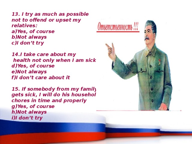 13. I try as much as possible not to offend or upset my relatives: Yes, of course Not always I don’t try  14.I take care about my  health not only when I am sick: Yes, of course Not always I don’t care about it  15. If somebody from my family gets sick, I will do his household chores in time and properly Yes, of course Not always I don’t try 