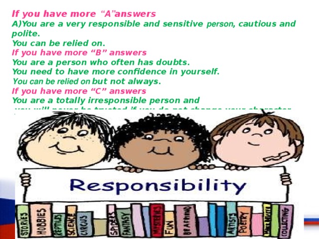 If you have more “A” answers A)You are a very responsible and sensitive person , cautious and polite. You can be relied on. If you have more “B” answers You are a person who often has doubts. You need to have more confidence in yourself. You can be relied on  but not always. If you have more “C” answers  You are a totally irresponsible person and  you will never be trusted if you do not change your character 