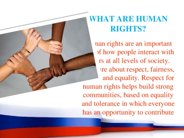 WHAT ARE HUMAN RIGHTS? Human rights are an important part of how people interact with others at all levels of society. They are about respect, fairness, justice and equality. Respect for human rights helps build strong communities, based on equality and tolerance in which everyone has an opportunity to contribute 