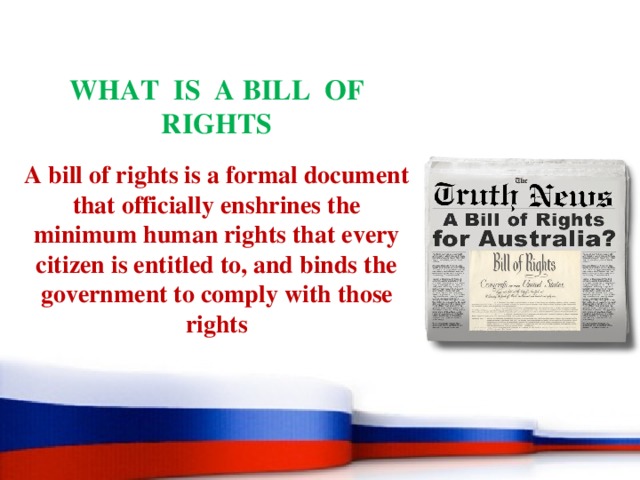 WHAT IS A BILL OF RIGHTS A bill of rights is a formal document that officially enshrines the minimum human rights that every citizen is entitled to, and binds the government to comply with those rights 