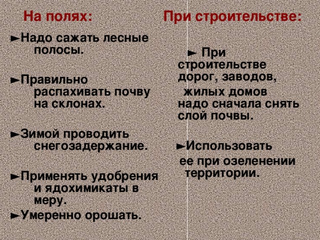 На полях: При строительстве:      ► Надо сажать лесные полосы.  ► Правильно распахивать почву на склонах.  ► Зимой проводить снегозадержание.  ► Применять удобрения и ядохимикаты в меру. ► Умеренно орошать.  ►  При строительстве дорог, заводов,  жилых домов надо сначала снять слой почвы.  ► Использовать  ее при озеленении территории.    