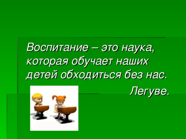  Воспитание – это наука, которая обучает наших детей обходиться без нас.  Легуве. 