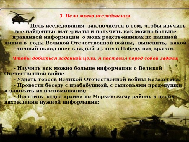    3. Цели моего исследования.   Цель исследования  заключается в том, чтобы изучить все найденные материалы и получить как можно больше правдивой информации  о моих родственниках по папиной линии в  годы Великой Отечественной войны,  выяснить,  какой личный вклад внес каждый из них в Победу над врагом.   Чтобы добиться заданной цели, я поставил перед собой задачи:    - Изучить как можно больше информации о Великой Отечественной войне.  - Узнать героев Великой Отечественной войны Казахстана.  - Провести беседу с прабабушкой, с сыновьями прадедушки и записать их воспоминания;  - Посетить  отдел архива по Меркенскому району в целях нахождения нужной информации;    