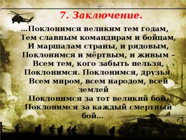 7. Заключение.   … Поклонимся великим тем годам,  Тем славным командирам и бойцам,  И маршалам страны, и рядовым,  Поклонимся и мёртвым, и живым –  Всем тем, кого забыть нельзя,  Поклонимся. Поклонимся, друзья.  Всем миром, всем народом, всей землей  Поклонимся за тот великий бой.  Поклонимся за каждый смертный бой…   