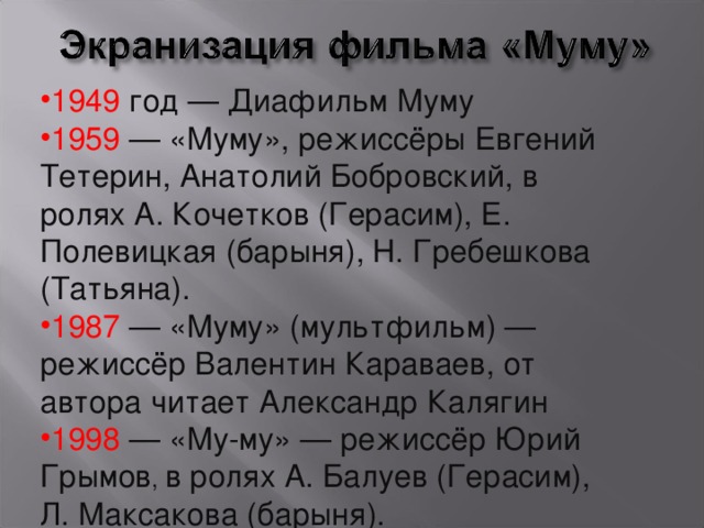 1949 год — Диафильм Муму 1959 — «Муму», режиссёры Евгений Тетерин, Анатолий Бобровский, в ролях А. Кочетков (Герасим), Е. Полевицкая (барыня), Н. Гребешкова (Татьяна). 1987 — «Муму» (мультфильм) — режиссёр Валентин Караваев, от автора читает Александр Калягин 1998 — «Му-му» — режиссёр Юрий Грымов , в ролях А. Балуев (Герасим), Л. Максакова (барыня). 