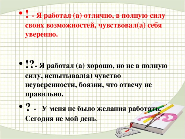 ! - Я работал (а) отлично, в полную силу своих возможностей, чувствовал(а) себя уверенно.  !? - Я работал (а) хорошо, но не в полную силу, испытывал(а) чувство неуверенности, боязни, что отвечу не правильно. ?  - У меня не было желания работать. Сегодня не мой день . 