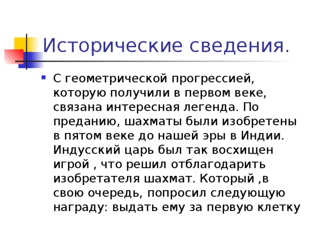 Исторические сведения. С геометрической прогрессией, которую получили в первом веке, связана интересная легенда. По преданию, шахматы были изобретены в пятом веке до нашей эры в Индии. Индусский царь был так восхищен игрой , что решил отблагодарить изобретателя шахмат. Который ,в свою очередь, попросил следующую награду: выдать ему за первую клетку 