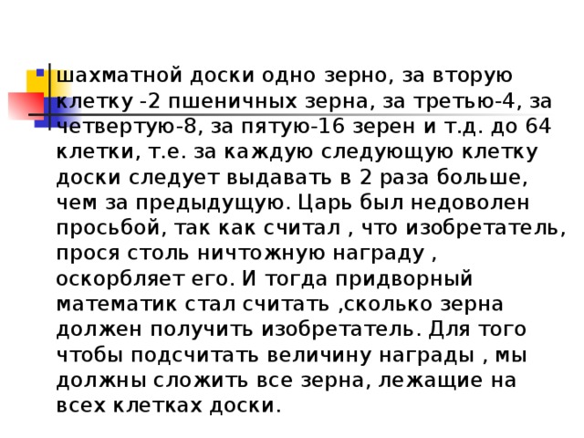 шахматной доски одно зерно, за вторую клетку -2 пшеничных зерна, за третью-4, за четвертую-8, за пятую-16 зерен и т.д. до 64 клетки, т.е. за каждую следующую клетку доски следует выдавать в 2 раза больше, чем за предыдущую. Царь был недоволен просьбой, так как считал , что изобретатель, прося столь ничтожную награду , оскорбляет его. И тогда придворный математик стал считать ,сколько зерна должен получить изобретатель. Для того чтобы подсчитать величину награды , мы должны сложить все зерна, лежащие на всех клетках доски. 