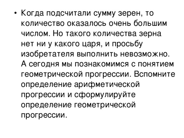 Когда подсчитали сумму зерен, то количество оказалось очень большим числом. Но такого количества зерна нет ни у какого царя, и просьбу изобретателя выполнить невозможно. А сегодня мы познакомимся с понятием геометрической прогрессии. Вспомните определение арифметической прогрессии и сформулируйте определение геометрической прогрессии. 