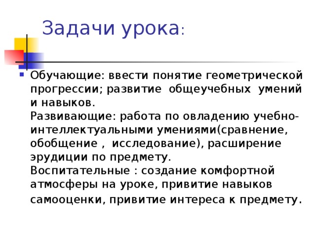 Задачи урока :   Обучающие: ввести понятие геометрической прогрессии; развитие общеучебных умений и навыков.  Развивающие: работа по овладению учебно-интеллектуальными умениями(сравнение, обобщение , исследование), расширение эрудиции по предмету.  Воспитательные : создание комфортной атмосферы на уроке, привитие навыков самооценки, привитие интереса к предмету . 