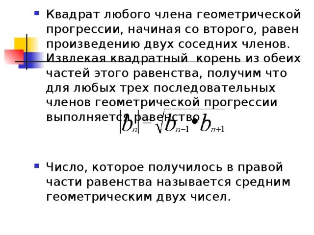 Квадрат любого члена геометрической прогрессии, начиная со второго, равен произведению двух соседних членов. Извлекая квадратный корень из обеих частей этого равенства, получим что для любых трех последовательных членов геометрической прогрессии выполняется равенство :  Число, которое получилось в правой части равенства называется средним геометрическим двух чисел. 