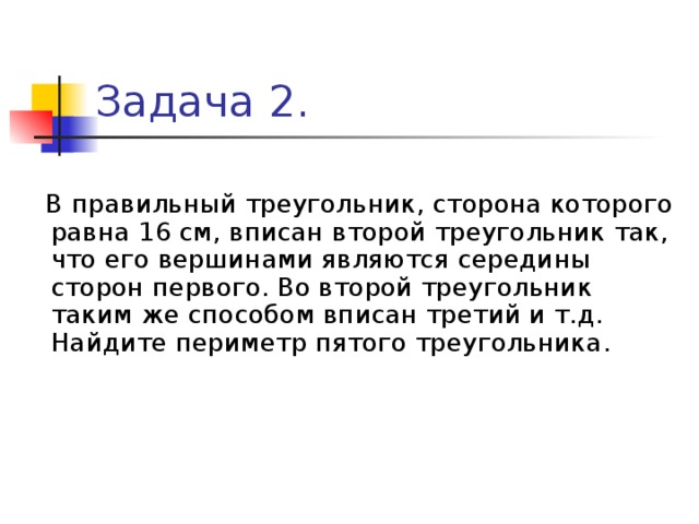 Задача 2.  В правильный треугольник, сторона которого равна 16 см, вписан второй треугольник так, что его вершинами являются середины сторон первого. Во второй треугольник таким же способом вписан третий и т.д. Найдите периметр пятого треугольника. 