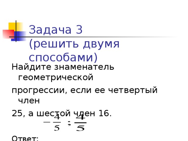 Задача 3  (решить двумя способами) Найдите знаменатель геометрической прогрессии, если ее четвертый член 25, а шестой член 16. Ответ:  