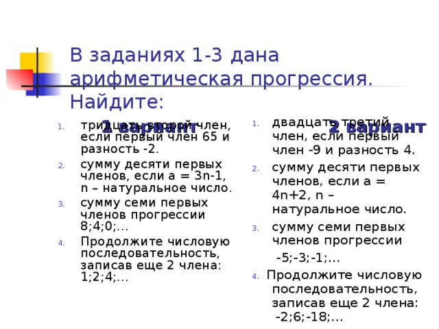 В заданиях 1-3 дана арифметическая прогрессия. Найдите:   1 вариант 2 вариант двадцать третий член, если первый член -9 и разность 4. сумму десяти первых членов, если а = 4 n +2 , n – натуральное число. сумму семи первых членов прогрессии  -5;-3;-1;… 4.  Продолжите числовую последовательность, записав еще 2 члена: -2;6;-18;… тридцать второй член, если первый член 65 и разность -2. сумму десяти первых членов, если а = 3n-1, n – натуральное число. сумму семи первых членов прогрессии 8;4;0;… Продолжите числовую последовательность, записав еще 2 члена: 1;2;4;… 