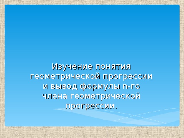 Изучение понятия геометрической прогрессии и вывод формулы n -го члена геометрической прогрессии. 