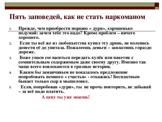 Пять заповедей, как не стать наркоманом Прежде, чем приобрести порцию « дури», хорошенько подумай: зачем тебе это надо? Кроме проблем – ничего хорошего.  Если ты всё же из любопытства купил эту дрянь, не поленись донести её до унитаза. Пожалеешь деньги – заплатишь гораздо дороже.  Боже упаси согласиться передать кулёк или пакетик с сомнительным содержимым даже своему другу. Именно так чаще всего вовлекаются в грязные истории.  Каким бы заманчивым не показалось предложение попробовать немного « счастья» - откажись! Бесплатным бывает только сыр в мышеловке.  Если, попробовав «дури», ты не прочь повторить, не забывай – за всё надо платить.  А цену ты уже знаешь! 