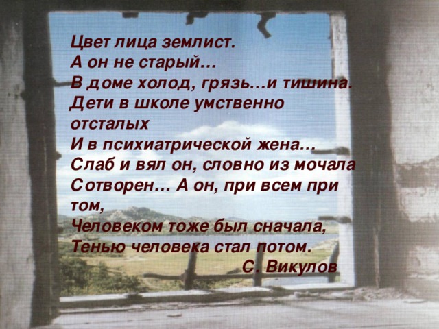 Цвет лица землист. А он не старый… В доме холод, грязь…и тишина. Дети в школе умственно отсталых И в психиатрической жена… Слаб и вял он, словно из мочала Сотворен… А он, при всем при том, Человеком тоже был сначала, Тенью человека стал потом.  С. Викулов    