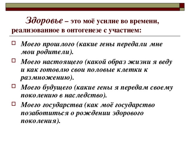  Здоровье – это моё усилие во времени, реализованное в онтогенезе с участием: Моего прошлого (какие гены передали мне мои родители). Моего настоящего (какой образ жизни я веду и как готовлю свои половые клетки к размножению). Моего будущего (какие гены я передам своему поколению в наследство). Моего государства (как моё государство позаботиться о рождении здорового поколения). 