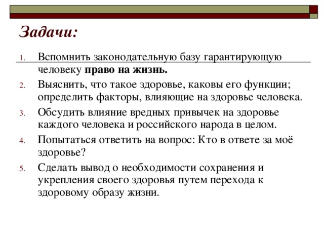 Задачи:   Вспомнить законодательную базу гарантирующую человеку право на жизнь.  Выяснить, что такое здоровье, каковы его функции; определить факторы, влияющие на здоровье человека. Обсудить влияние вредных привычек на здоровье каждого человека и российского народа в целом. Попытаться ответить на вопрос: Кто в ответе за моё здоровье? Сделать вывод о необходимости сохранения и укрепления своего здоровья путем перехода к здоровому образу жизни. 