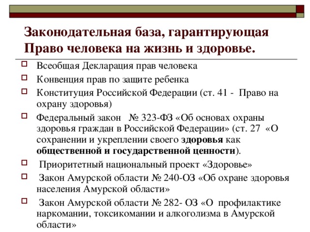 Законодательная база, гарантирующая Право человека на жизнь и здоровье. Всеобщая Декларация прав человека Конвенция прав по защите ребенка Конституция Российской Федерации (ст. 41 - Право на охрану здоровья) Федеральный закон № 323-ФЗ «Об основах охраны здоровья граждан в Российской Федерации» (ст. 27 «О сохранении и укреплении своего здоровья как общественной и государственной ценности ).  Приоритетный национальный проект «Здоровье»  Закон Амурской области № 240-ОЗ «Об охране здоровья населения Амурской области»  Закон Амурской области № 282- ОЗ «О профилактике наркомании, токсикомании и алкоголизма в Амурской области» 