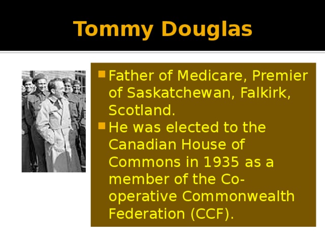 Tommy Douglas Father of Medicare, Premier of Saskatchewan, Falkirk, Scotland. He was elected to the Canadian House of Commons in 1935 as a member of the Co-operative Commonwealth Federation (CCF). 