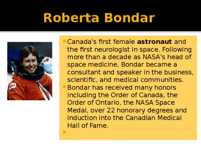 Roberta Bondar Canada's first female astronaut and the first neurologist in space. Following more than a decade as NASA's head of space medicine, Bondar became a consultant and speaker in the business, scientific, and medical communities. Bondar has received many honors including the Order of Canada, the Order of Ontario, the NASA Space Medal, over 22 honorary degrees and induction into the Canadian Medical Hall of Fame.   