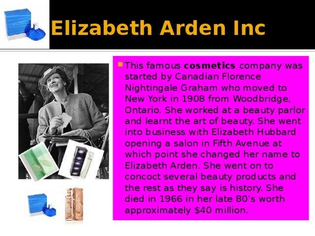 Elizabeth Arden Inc This famous cosmetics company was started by Canadian Florence Nightingale Graham who moved to New York in 1908 from Woodbridge, Ontario. She worked at a beauty parlor and learnt the art of beauty. She went into business with Elizabeth Hubbard opening a salon in Fifth Avenue at which point she changed her name to Elizabeth Arden. She went on to concoct several beauty products and the rest as they say is history. She died in 1966 in her late 80’s worth approximately $40 million. 