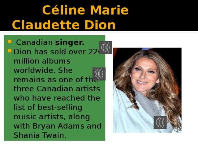  Céline Marie Claudette Dion  Canadian singer. Dion has sold over 220 million albums worldwide. She remains as one of the three Canadian artists who have reached the list of best-selling music artists, along with Bryan Adams and Shania Twain.  