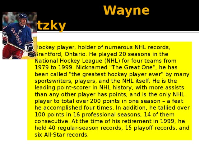  Wayne Gretzky Hockey player, holder of numerous NHL records, Brantford, Ontario. He played 20 seasons in the National Hockey League (NHL) for four teams from 1979 to 1999. Nicknamed 