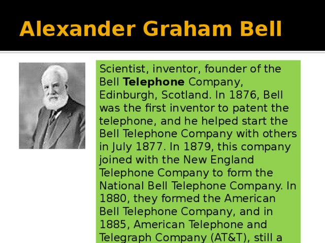 Scientist, inventor, founder of the Bell Telephone Company, Edinburgh, Scotland. Alexander Graham Bell Scientist, inventor, founder of the Bell Telephone Company, Edinburgh, Scotland. In 1876, Bell was the first inventor to patent the telephone, and he helped start the Bell Telephone Company with others in July 1877. In 1879, this company joined with the New England Telephone Company to form the National Bell Telephone Company. In 1880, they formed the American Bell Telephone Company, and in 1885, American Telephone and Telegraph Company (AT&T), still a large company today. 