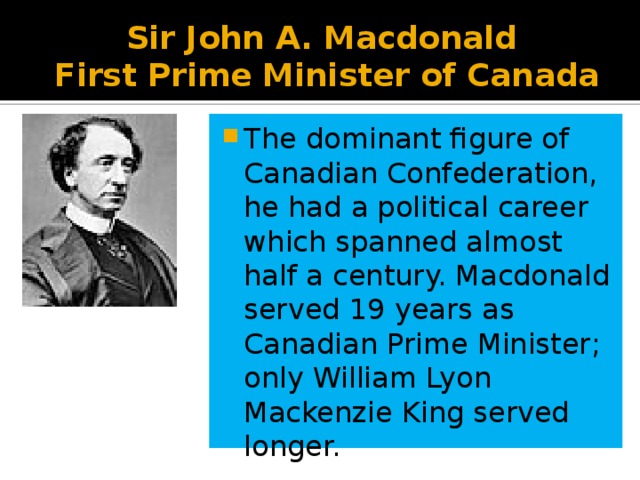 Sir John A. Macdonald  First Prime Minister of Canada The dominant figure of Canadian Confederation, he had a political career which spanned almost half a century. Macdonald served 19 years as Canadian Prime Minister; only William Lyon Mackenzie King served longer. 