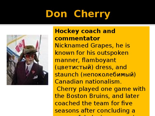 Don Cherry Hockey coach and commentator Nicknamed Grapes, he is known for his outspoken manner, flamboyant (цветистый) dress, and staunch (непоколебимый) Canadian nationalism.   Cherry played one game with the Boston Bruins, and later coached the team for five seasons after concluding a successful playing career in the American Hockey League. 