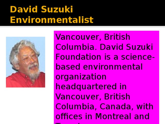 Vancouver, British Columbia. The David Suzuki Foundation is a science-based environmental organization headquartered in Vancouver, British Columbia, Canada, with offices in Montreal and Toronto. David Suzuki Environmentalist Vancouver, British Columbia. David Suzuki Foundation is a science-based environmental organization headquartered in Vancouver, British Columbia, Canada, with offices in Montreal and Toronto. 