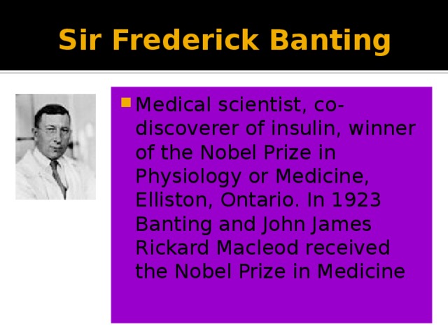 Sir Frederick Banting Medical scientist, co-discoverer of insulin, winner of the Nobel Prize in Physiology or Medicine, Elliston, Ontario. In 1923 Banting and John James Rickard Macleod received the Nobel Prize in Medicine 