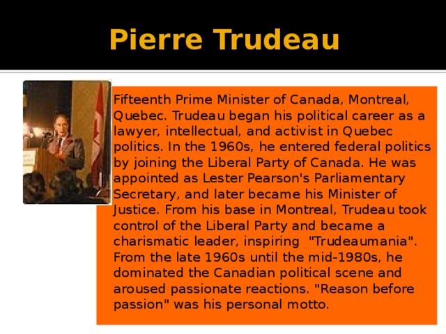 Pierre Trudeau Fifteenth Prime Minister of Canada, Montreal, Quebec. Trudeau began his political career as a lawyer, intellectual, and activist in Quebec politics. In the 1960s, he entered federal politics by joining the Liberal Party of Canada. He was appointed as Lester Pearson's Parliamentary Secretary, and later became his Minister of Justice. From his base in Montreal, Trudeau took control of the Liberal Party and became a charismatic leader, inspiring 