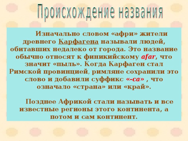  Изначально словом «афри» жители древнего Карфагена называли людей, обитавших недалеко от города. Это название обычно относят к финикийскому afar , что значит «пыль». Когда Карфаген стал Римской провинцией , римляне сохранили это слово и добавили суффикс  « -ca »  , что означало «страна» или «край».    Позднее Африкой стали называть и все известные регионы этого континента, а потом и сам континент. 