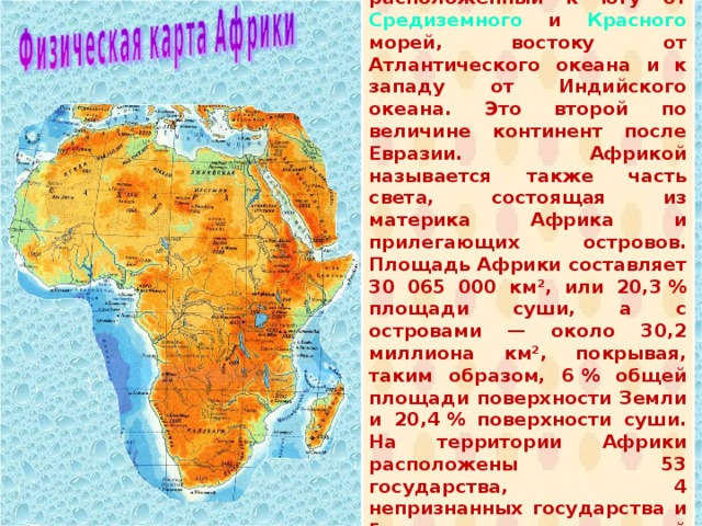  А́фрика — континент , расположенный к югу от Средиземного и Красного морей, востоку от Атлантического океана и к западу от Индийского океана. Это второй по величине континент после Евразии. Африкой называется также часть света, состоящая из материка Африка и прилегающих островов. Площадь Африки составляет 30 065 000 км², или 20,3 % площади суши, а с островами — около 30,2 миллиона км², покрывая, таким образом, 6 % общей площади поверхности Земли и 20,4 % поверхности суши. На территории Африки расположены 53 государства, 4 непризнанных государства и 5 зависимых территорий (островных). 