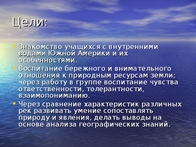 Знакомство учащихся с внутренними водами Южной Америки и их особенностями. Воспитание бережного и внимательного отношения к природным ресурсам земли; через работу в группе воспитание чувства ответственности, толерантности, взаимопониманию. Через сравнение характеристик различных рек развивать умение сопоставлять природу и явления, делать выводы на основе анализа географических знаний. 